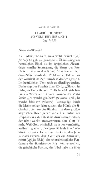 31
ZWEITES KAPITEL
GLAUBT IHR NICHT,
SO VERSTEHT IHR NICHT
(vgl. Jes 7,9)
Glaube und Wahrheit
23.  Glaubt ihr nicht, so versteht ihr nicht (vgl.
Jes 7,9): So gab die griechische Übersetzung der
hebräischen Bibel, die im ägyptischen Alexan-
drien erstellte Septuaginta, die Worte des Pro-
pheten Jesaja an den König Ahas wieder. Auf
diese Weise wurde das Problem der Erkenntnis
der Wahrheit ins Zentrum des Glaubens gestellt.
Im hebräischen Text heißt es allerdings anders.
Darin sagt der Prophet zum König: „Glaubt ihr
nicht, so bleibt ihr nicht“. Es handelt sich hier
um ein Wortspiel mit zwei Formen des Verbs
’amàn: „ihr werdet glauben“ (ta’aminu) und „ihr
werdet bleiben“ (te’amenu). Verängstigt durch
die Macht seiner Feinde, sucht der König die Si-
cherheit, die ihm ein Bündnis mit dem großen
assyrischen Reich geben kann. Da fordert der
Prophet ihn auf, sich allein dem wahren Felsen,
der nicht wankt, anzuvertrauen, dem Gott Is-
raels. Weil Gott verlässlich ist, ist es vernünftig,
an ihn zu glauben, die eigene Sicherheit auf sein
Wort zu bauen. Es ist dies der Gott, den Jesa-
ja später zweimal den „Gott, der das Amen ist“,
nennt (vgl. Jes 65,16), das unerschütterliche Fun-
dament der Bundestreue. Man könnte meinen,
die griechische Fassung der Bibel habe mit ihrer
 