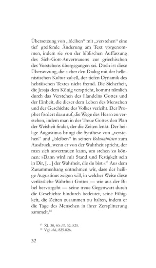 32
Übersetzung von „bleiben“ mit „verstehen“ eine
tief greifende Änderung am Text vorgenom-
men, indem sie von der biblischen Auffassung
des Sich-Gott-Anvertrauens zur griechischen
des Verstehens übergegangen sei. Doch ist diese
Übersetzung, die sicher den Dialog mit der helle-
nistischen Kultur zuließ, der tiefen Dynamik des
hebräischen Textes nicht fremd. Die Sicherheit,
die Jesaja dem König verspricht, kommt nämlich
durch das Verstehen des Handelns Gottes und
der Einheit, die dieser dem Leben des Menschen
und der Geschichte des Volkes verleiht. Der Pro-
phet fordert dazu auf, die Wege des Herrn zu ver-
stehen, indem man in der Treue Gottes den Plan
der Weisheit findet, der die Zeiten lenkt. Der hei-
lige Augustinus bringt die Synthese von „verste-
hen“ und „bleiben“ in seinen Bekenntnissen zum
Ausdruck, wenn er von der Wahrheit spricht, der
man sich anvertrauen kann, um stehen zu kön-
nen: »Dann wird mir Stand und Festigkeit sein
in Dir, […] der Wahrheit, die du bist.«17
Aus dem
Zusammenhang entnehmen wir, dass der heili-
ge Augustinus zeigen will, in welcher Weise diese
verlässliche Wahrheit Gottes — wie aus der Bi-
bel hervorgeht — seine treue Gegenwart durch
die Geschichte hindurch bedeutet, seine Fähig-
keit, die Zeiten zusammen zu halten, indem er
die Tage des Menschen in ihrer Zersplitterung
sammelt.18
17
  XI, 30, 40: PL 32, 825.
18
 Vgl. ebd., 825-826.
 