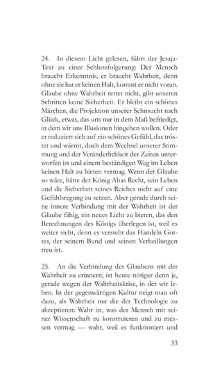 33
24.  In diesem Licht gelesen, führt der Jesaja-
Text zu einer Schlussfolgerung: Der Mensch
braucht Erkenntnis, er braucht Wahrheit, denn
ohne sie hat er keinen Halt, kommt er nicht voran.
Glaube ohne Wahrheit rettet nicht, gibt unseren
Schritten keine Sicherheit. Er bleibt ein schönes
Märchen, die Projektion unserer Sehnsucht nach
Glück, etwas, das uns nur in dem Maß befriedigt,
in dem wir uns Illusionen hingeben wollen. Oder
er reduziert sich auf ein schönes Gefühl, das trös-
tet und wärmt, doch dem Wechsel unserer Stim-
mung und der Veränderlichkeit der Zeiten unter-
worfen ist und einem beständigen Weg im Leben
keinen Halt zu bieten vermag. Wenn der Glaube
so wäre, hätte der König Ahas Recht, sein Leben
und die Sicherheit seines Reiches nicht auf eine
Gefühlsregung zu setzen. Aber gerade durch sei-
ne innere Verbindung mit der Wahrheit ist der
Glaube fähig, ein neues Licht zu bieten, das den
Berechnungen des Königs überlegen ist, weil es
weiter sieht, denn es versteht das Handeln Got-
tes, der seinem Bund und seinen Verheißungen
treu ist.
25.  An die Verbindung des Glaubens mit der
Wahrheit zu erinnern, ist heute nötiger denn je,
gerade wegen der Wahrheitskrise, in der wir le-
ben. In der gegenwärtigen Kultur neigt man oft
dazu, als Wahrheit nur die der Technologie zu
akzeptieren: Wahr ist, was der Mensch mit sei-
ner Wissenschaft zu konstruieren und zu mes-
sen vermag — wahr, weil es funktioniert und
 