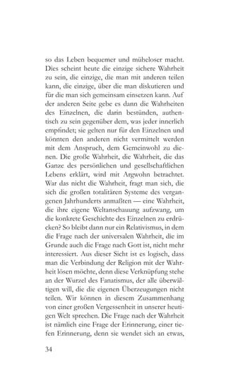 34
so das Leben bequemer und müheloser macht.
Dies scheint heute die einzige sichere Wahrheit
zu sein, die einzige, die man mit anderen teilen
kann, die einzige, über die man diskutieren und
für die man sich gemeinsam einsetzen kann. Auf
der anderen Seite gebe es dann die Wahrheiten
des Einzelnen, die darin bestünden, authen-
tisch zu sein gegenüber dem, was jeder innerlich
empfindet; sie gelten nur für den Einzelnen und
könnten den anderen nicht vermittelt werden
mit dem Anspruch, dem Gemeinwohl zu die-
nen. Die große Wahrheit, die Wahrheit, die das
Ganze des persönlichen und gesellschaftlichen
Lebens erklärt, wird mit Argwohn betrachtet.
War das nicht die Wahrheit, fragt man sich, die
sich die großen totalitären Systeme des vergan-
genen Jahrhunderts anmaßten — eine Wahrheit,
die ihre eigene Weltanschauung aufzwang, um
die konkrete Geschichte des Einzelnen zu erdrü-
cken? So bleibt dann nur ein Relativismus, in dem
die Frage nach der universalen Wahrheit, die im
Grunde auch die Frage nach Gott ist, nicht mehr
interessiert. Aus dieser Sicht ist es logisch, dass
man die Verbindung der Religion mit der Wahr-
heit lösen möchte, denn diese Verknüpfung stehe
an der Wurzel des Fanatismus, der alle überwäl-
tigen will, die die eigenen Überzeugungen nicht
teilen. Wir können in diesem Zusammenhang
von einer großen Vergessenheit in unserer heuti-
gen Welt sprechen. Die Frage nach der Wahrheit
ist nämlich eine Frage der Erinnerung, einer tie-
fen Erinnerung, denn sie wendet sich an etwas,
 