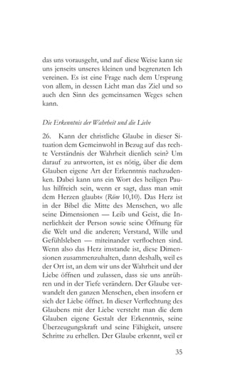 35
das uns vorausgeht, und auf diese Weise kann sie
uns jenseits unseres kleinen und begrenzten Ich
vereinen. Es ist eine Frage nach dem Ursprung
von allem, in dessen Licht man das Ziel und so
auch den Sinn des gemeinsamen Weges sehen
kann.
Die Erkenntnis der Wahrheit und die Liebe
26.  Kann der christliche Glaube in dieser Si-
tuation dem Gemeinwohl in Bezug auf das rech-
te Verständnis der Wahrheit dienlich sein? Um
darauf zu antworten, ist es nötig, über die dem
Glauben eigene Art der Erkenntnis nachzuden-
ken. Dabei kann uns ein Wort des heiligen Pau-
lus hilfreich sein, wenn er sagt, dass man »mit
dem Herzen glaubt« (Röm 10,10). Das Herz ist
in der Bibel die Mitte des Menschen, wo alle
seine Dimensionen — Leib und Geist, die In-
nerlichkeit der Person sowie seine Öffnung für
die Welt und die anderen; Verstand, Wille und
Gefühlsleben — miteinander verflochten sind.
Wenn also das Herz imstande ist, diese Dimen-
sionen zusammenzuhalten, dann deshalb, weil es
der Ort ist, an dem wir uns der Wahrheit und der
Liebe öffnen und zulassen, dass sie uns anrüh-
ren und in der Tiefe verändern. Der Glaube ver-
wandelt den ganzen Menschen, eben insofern er
sich der Liebe öffnet. In dieser Verflechtung des
Glaubens mit der Liebe versteht man die dem
Glauben eigene Gestalt der Erkenntnis, seine
Überzeugungskraft und seine Fähigkeit, unsere
Schritte zu erhellen. Der Glaube erkennt, weil er
 