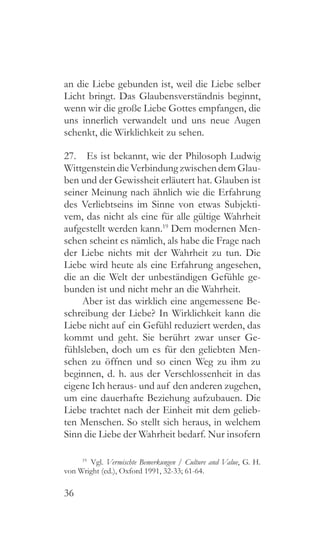 36
an die Liebe gebunden ist, weil die Liebe selber
Licht bringt. Das Glaubensverständnis beginnt,
wenn wir die große Liebe Gottes empfangen, die
uns innerlich verwandelt und uns neue Augen
schenkt, die Wirklichkeit zu sehen.
27.  Es ist bekannt, wie der Philosoph Ludwig
WittgensteindieVerbindungzwischendemGlau-
ben und der Gewissheit erläutert hat. Glauben ist
seiner Meinung nach ähnlich wie die Erfahrung
des Verliebtseins im Sinne von etwas Subjekti-
vem, das nicht als eine für alle gültige Wahrheit
aufgestellt werden kann.19
Dem modernen Men-
schen scheint es nämlich, als habe die Frage nach
der Liebe nichts mit der Wahrheit zu tun. Die
Liebe wird heute als eine Erfahrung angesehen,
die an die Welt der unbeständigen Gefühle ge-
bunden ist und nicht mehr an die Wahrheit.
Aber ist das wirklich eine angemessene Be-
schreibung der Liebe? In Wirklichkeit kann die
Liebe nicht auf ein Gefühl reduziert werden, das
kommt und geht. Sie berührt zwar unser Ge-
fühlsleben, doch um es für den geliebten Men-
schen zu öffnen und so einen Weg zu ihm zu
beginnen, d. h. aus der Verschlossenheit in das
eigene Ich heraus- und auf den anderen zugehen,
um eine dauerhafte Beziehung aufzubauen. Die
Liebe trachtet nach der Einheit mit dem gelieb-
ten Menschen. So stellt sich heraus, in welchem
Sinn die Liebe der Wahrheit bedarf. Nur insofern
19
 Vgl. Vermischte Bemerkungen / Culture and Value, G. H.
von Wright (ed.), Oxford 1991, 32-33; 61-64.
 