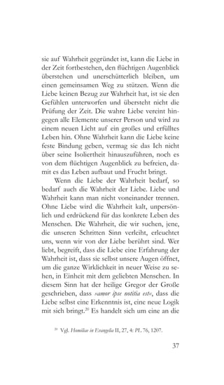 37
sie auf Wahrheit gegründet ist, kann die Liebe in
der Zeit fortbestehen, den flüchtigen Augenblick
überstehen und unerschütterlich bleiben, um
einen gemeinsamen Weg zu stützen. Wenn die
Liebe keinen Bezug zur Wahrheit hat, ist sie den
Gefühlen unterworfen und übersteht nicht die
Prüfung der Zeit. Die wahre Liebe vereint hin-
gegen alle Elemente unserer Person und wird zu
einem neuen Licht auf ein großes und erfülltes
Leben hin. Ohne Wahrheit kann die Liebe keine
feste Bindung geben, vermag sie das Ich nicht
über seine Isoliertheit hinauszuführen, noch es
von dem flüchtigen Augenblick zu befreien, da-
mit es das Leben aufbaut und Frucht bringt.
Wenn die Liebe der Wahrheit bedarf, so
bedarf auch die Wahrheit der Liebe. Liebe und
Wahrheit kann man nicht voneinander trennen.
Ohne Liebe wird die Wahrheit kalt, unpersön-
lich und erdrückend für das konkrete Leben des
Menschen. Die Wahrheit, die wir suchen, jene,
die unseren Schritten Sinn verleiht, erleuchtet
uns, wenn wir von der Liebe berührt sind. Wer
liebt, begreift, dass die Liebe eine Erfahrung der
Wahrheit ist, dass sie selbst unsere Augen öffnet,
um die ganze Wirklichkeit in neuer Weise zu se-
hen, in Einheit mit dem geliebten Menschen. In
diesem Sinn hat der heilige Gregor der Große
geschrieben, dass »amor ipse notitia est«, dass die
Liebe selbst eine Erkenntnis ist, eine neue Logik
mit sich bringt.20
Es handelt sich um eine an die
20
 Vgl. Homiliae in Evangelia II, 27, 4: PL 76, 1207.
 