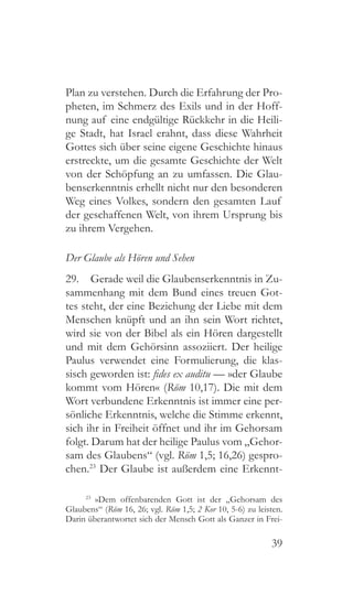 39
Plan zu verstehen. Durch die Erfahrung der Pro-
pheten, im Schmerz des Exils und in der Hoff-
nung auf eine endgültige Rückkehr in die Heili-
ge Stadt, hat Israel erahnt, dass diese Wahrheit
Gottes sich über seine eigene Geschichte hinaus
erstreckte, um die gesamte Geschichte der Welt
von der Schöpfung an zu umfassen. Die Glau-
benserkenntnis erhellt nicht nur den besonderen
Weg eines Volkes, sondern den gesamten Lauf
der geschaffenen Welt, von ihrem Ursprung bis
zu ihrem Vergehen.
Der Glaube als Hören und Sehen
29.  Gerade weil die Glaubenserkenntnis in Zu-
sammenhang mit dem Bund eines treuen Got-
tes steht, der eine Beziehung der Liebe mit dem
Menschen knüpft und an ihn sein Wort richtet,
wird sie von der Bibel als ein Hören dargestellt
und mit dem Gehörsinn assoziiert. Der heilige
Paulus verwendet eine Formulierung, die klas-
sisch geworden ist: fides ex auditu — »der Glaube
kommt vom Hören« (Röm 10,17). Die mit dem
Wort verbundene Erkenntnis ist immer eine per-
sönliche Erkenntnis, welche die Stimme erkennt,
sich ihr in Freiheit öffnet und ihr im Gehorsam
folgt. Darum hat der heilige Paulus vom „Gehor-
sam des Glaubens“ (vgl. Röm 1,5; 16,26) gespro-
chen.23
Der Glaube ist außerdem eine Erkennt-
23
 »Dem offenbarenden Gott ist der „Gehorsam des
Glaubens“ (Röm 16, 26; vgl. Röm 1,5; 2 Kor 10, 5-6) zu leisten.
Darin überantwortet sich der Mensch Gott als Ganzer in Frei-
 