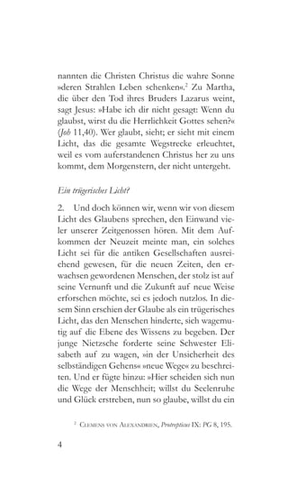 4
nannten die Christen Christus die wahre Sonne
»deren Strahlen Leben schenken«.2
Zu Martha,
die über den Tod ihres Bruders Lazarus weint,
sagt Jesus: »Habe ich dir nicht gesagt: Wenn du
glaubst, wirst du die Herrlichkeit Gottes sehen?«
(Joh 11,40). Wer glaubt, sieht; er sieht mit einem
Licht, das die gesamte Wegstrecke erleuchtet,
weil es vom auferstandenen Christus her zu uns
kommt, dem Morgenstern, der nicht untergeht.
Ein trügerisches Licht?
2.  Und doch können wir, wenn wir von diesem
Licht des Glaubens sprechen, den Einwand vie-
ler unserer Zeitgenossen hören. Mit dem Auf-
kommen der Neuzeit meinte man, ein solches
Licht sei für die antiken Gesellschaften ausrei-
chend gewesen, für die neuen Zeiten, den er-
wachsen gewordenen Menschen, der stolz ist auf
seine Vernunft und die Zukunft auf neue Weise
erforschen möchte, sei es jedoch nutzlos. In die-
sem Sinn erschien der Glaube als ein trügerisches
Licht, das den Menschen hinderte, sich wagemu-
tig auf die Ebene des Wissens zu begeben. Der
junge Nietzsche forderte seine Schwester Eli-
sabeth auf zu wagen, »in der Unsicherheit des
selbständigen Gehens« »neue Wege« zu beschrei-
ten. Und er fügte hinzu: »Hier scheiden sich nun
die Wege der Menschheit; willst du Seelenruhe
und Glück erstreben, nun so glaube, willst du ein
2
  Clemens von Alexandrien, Protrepticus IX: PG 8, 195.
 