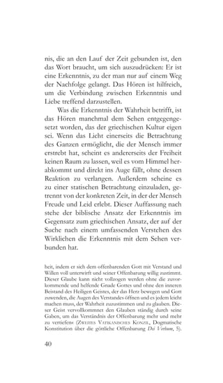40
nis, die an den Lauf der Zeit gebunden ist, den
das Wort braucht, um sich auszudrücken: Er ist
eine Erkenntnis, zu der man nur auf einem Weg
der Nachfolge gelangt. Das Hören ist hilfreich,
um die Verbindung zwischen Erkenntnis und
Liebe treffend darzustellen.
Was die Erkenntnis der Wahrheit betrifft, ist
das Hören manchmal dem Sehen entgegenge-
setzt worden, das der griechischen Kultur eigen
sei. Wenn das Licht einerseits die Betrachtung
des Ganzen ermöglicht, die der Mensch immer
erstrebt hat, scheint es andererseits der Freiheit
keinen Raum zu lassen, weil es vom Himmel her-
abkommt und direkt ins Auge fällt, ohne dessen
Reaktion zu verlangen. Außerdem scheine es
zu einer statischen Betrachtung einzuladen, ge-
trennt von der konkreten Zeit, in der der Mensch
Freude und Leid erlebt. Dieser Auffassung nach
stehe der biblische Ansatz der Erkenntnis im
Gegensatz zum griechischen Ansatz, der auf der
Suche nach einem umfassenden Verstehen des
Wirklichen die Erkenntnis mit dem Sehen ver-
bunden hat.
heit, indem er sich dem offenbarenden Gott mit Verstand und
Willen voll unterwirft und seiner Offenbarung willig zustimmt.
Dieser Glaube kann nicht vollzogen werden ohne die zuvor-
kommende und helfende Gnade Gottes und ohne den inneren
Beistand des Heiligen Geistes, der das Herz bewegen und Gott
zuwenden, die Augen des Verstandes öffnen und es jedem leicht
machen muss, der Wahrheit zuzustimmen und zu glauben. Die-
ser Geist vervollkommnet den Glauben ständig durch seine
Gaben, um das Verständnis der Offenbarung mehr und mehr
zu vertiefen« (Zweites Vatikanisches Konzil, Dogmatische
Konstitution über die göttliche Offenbarung Dei Verbum, 5).
 