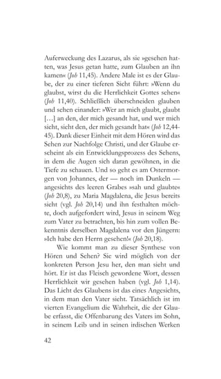 42
Auferweckung des Lazarus, als sie »gesehen hat-
ten, was Jesus getan hatte, zum Glauben an ihn
kamen« (Joh 11,45). Andere Male ist es der Glau-
be, der zu einer tieferen Sicht führt: »Wenn du
glaubst, wirst du die Herrlichkeit Gottes sehen«
(Joh 11,40). Schließlich überschneiden glauben
und sehen einander: »Wer an mich glaubt, glaubt
[…] an den, der mich gesandt hat, und wer mich
sieht, sieht den, der mich gesandt hat« (Joh 12,44-
45). Dank dieser Einheit mit dem Hören wird das
Sehen zur Nachfolge Christi, und der Glaube er-
scheint als ein Entwicklungsprozess des Sehens,
in dem die Augen sich daran gewöhnen, in die
Tiefe zu schauen. Und so geht es am Ostermor-
gen von Johannes, der — noch im Dunkeln —
angesichts des leeren Grabes »sah und glaubte«
(Joh 20,8), zu Maria Magdalena, die Jesus bereits
sieht (vgl. Joh 20,14) und ihn festhalten möch-
te, doch aufgefordert wird, Jesus in seinem Weg
zum Vater zu betrachten, bis hin zum vollen Be-
kenntnis derselben Magdalena vor den Jüngern:
»Ich habe den Herrn gesehen!« (Joh 20,18).
Wie kommt man zu dieser Synthese von
Hören und Sehen? Sie wird möglich von der
konkreten Person Jesu her, den man sieht und
hört. Er ist das Fleisch gewordene Wort, dessen
Herrlichkeit wir gesehen haben (vgl. Joh 1,14).
Das Licht des Glaubens ist das eines Angesichts,
in dem man den Vater sieht. Tatsächlich ist im
vierten Evangelium die Wahrheit, die der Glau-
be erfasst, die Offenbarung des Vaters im Sohn,
in seinem Leib und in seinen irdischen Werken
 