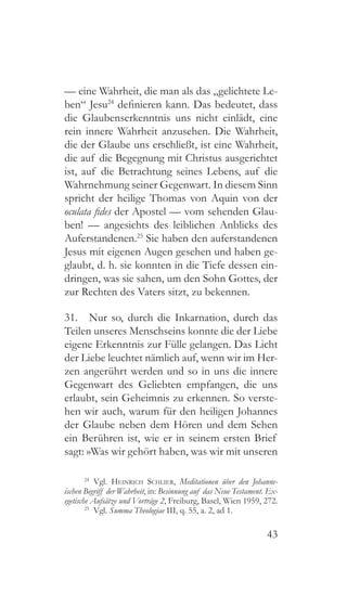 43
— eine Wahrheit, die man als das „gelichtete Le-
ben“ Jesu24
definieren kann. Das bedeutet, dass
die Glaubenserkenntnis uns nicht einlädt, eine
rein innere Wahrheit anzusehen. Die Wahrheit,
die der Glaube uns erschließt, ist eine Wahrheit,
die auf die Begegnung mit Christus ausgerichtet
ist, auf die Betrachtung seines Lebens, auf die
Wahrnehmung seiner Gegenwart. In diesem Sinn
spricht der heilige Thomas von Aquin von der
oculata fides der Apostel — vom sehenden Glau-
ben! — angesichts des leiblichen Anblicks des
Auferstandenen.25
Sie haben den auferstandenen
Jesus mit eigenen Augen gesehen und haben ge-
glaubt, d. h. sie konnten in die Tiefe dessen ein-
dringen, was sie sahen, um den Sohn Gottes, der
zur Rechten des Vaters sitzt, zu bekennen.
31.  Nur so, durch die Inkarnation, durch das
Teilen unseres Menschseins konnte die der Liebe
eigene Erkenntnis zur Fülle gelangen. Das Licht
der Liebe leuchtet nämlich auf, wenn wir im Her-
zen angerührt werden und so in uns die innere
Gegenwart des Geliebten empfangen, die uns
erlaubt, sein Geheimnis zu erkennen. So verste-
hen wir auch, warum für den heiligen Johannes
der Glaube neben dem Hören und dem Sehen
ein Berühren ist, wie er in seinem ersten Brief
sagt: »Was wir gehört haben, was wir mit unseren
24
 Vgl. Heinrich Schlier, Meditationen über den Johanne-
ischen Begriff der Wahrheit, in: Besinnung auf das Neue Testament. Ex-
egetische Aufsätze und Vorträge 2, Freiburg, Basel, Wien 1959, 272.
25
 Vgl. Summa Theologiae III, q. 55, a. 2, ad 1.
 