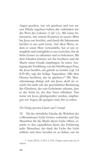44
Augen gesehen, was wir geschaut und was un-
sere Hände angefasst haben, das verkünden wir:
das Wort des Lebens« (1 Joh 1,1). Mit seiner In-
karnation, mit seinem Kommen in unsere Mitte
hat Jesus uns berührt, und durch die Sakramente
berührt er uns auch heute. Auf diese Weise, in-
dem er unser Herz verwandelte, hat er uns er-
möglicht und ermöglicht er uns weiterhin, ihn als
Sohn Gottes zu erkennen und zu bekennen. Mit
dem Glauben können wir ihn berühren und die
Macht seiner Gnade empfangen. In seiner Aus-
legung der Erzählung von der blutflüssigen Frau,
die Jesus berührt, um geheilt zu werden (vgl. Lk
8,45-46), sagt der heilige Augustinus: »Mit dem
Herzen berühren, das ist glauben.«26
Die Men-
schenmenge drängt sich um Jesus, doch sie er-
reicht ihn nicht mit der persönlichen Berührung
des Glaubens, der sein Geheimnis erkennt, dass
er der Sohn ist, der den Vater offenbart. Nur
wenn wir Jesus gleichgestaltet werden, empfan-
gen wir Augen, die geeignet sind, ihn zu sehen.
Der Dialog zwischen Glaube und Vernunft
32.  Da der christliche Glaube die Wahrheit der
vollkommenen Liebe Gottes verkündet und den
Menschen für die Macht dieser Liebe öffnet, er-
reicht er den eigentlichen Kern der Erfahrung
jedes Menschen, der dank der Liebe das Licht
erblickt und dazu berufen ist zu lieben, um im
26
  Sermo 229/L, 2: PLS 2, 576: »Tangere autem corde, hoc est
credere«.
 