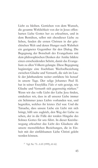 45
Licht zu bleiben. Getrieben von dem Wunsch,
die gesamte Wirklichkeit von der in Jesus offen-
barten Liebe Gottes her zu erleuchten, und in
dem Bemühen, selbst mit ebendieser Liebe zu
lieben, fanden die ersten Christen in der grie-
chischen Welt und deren Hunger nach Wahrheit
ein geeignetes Gegenüber für den Dialog. Die
Begegnung der Botschaft des Evangeliums mit
dem philosophischen Denken der Antike bildete
einen entscheidenden Schritt, damit das Evange-
lium zu allen Völkern gelangte. Diese Begegnung
begünstigte eine fruchtbare Wechselbeziehung
zwischen Glaube und Vernunft, die sich im Lau-
fe der Jahrhunderte weiter entfaltete bis herauf
in unsere Tage. Der selige Johannes Paul II.
hat in seiner Enzyklika Fides et ratio gezeigt, wie
Glaube und Vernunft sich gegenseitig stärken.27
Wenn wir das volle Licht der Liebe Jesu finden,
entdecken wir, dass in all unserer Liebe immer
ein Schimmer jenes Lichts vorhanden war, und
begreifen, welches ihr letztes Ziel war. Und die
Tatsache, dass unsere Liebe ein Licht mit sich
bringt, hilft uns zugleich, den Weg der Liebe zu
sehen, der in die Fülle der totalen Hingabe des
Sohnes Gottes für uns führt. In dieser Kreisbe-
wegung erleuchtet das Licht des Glaubens alle
unsere menschlichen Beziehungen, die in Ein-
heit mit der einfühlsamen Liebe Christi gelebt
werden können.
27
  Vgl. Nr. 73: AAS (1999), 61-62.
 
