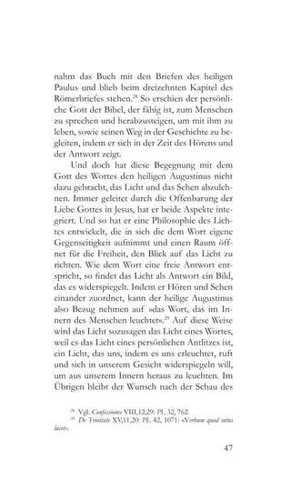 47
nahm das Buch mit den Briefen des heiligen
Paulus und blieb beim dreizehnten Kapitel des
Römerbriefes stehen.28
So erschien der persönli-
che Gott der Bibel, der fähig ist, zum Menschen
zu sprechen und herabzusteigen, um mit ihm zu
leben, sowie seinen Weg in der Geschichte zu be-
gleiten, indem er sich in der Zeit des Hörens und
der Antwort zeigt.
Und doch hat diese Begegnung mit dem
Gott des Wortes den heiligen Augustinus nicht
dazu gebracht, das Licht und das Sehen abzuleh-
nen. Immer geleitet durch die Offenbarung der
Liebe Gottes in Jesus, hat er beide Aspekte inte-
griert. Und so hat er eine Philosophie des Lich-
tes entwickelt, die in sich die dem Wort eigene
Gegenseitigkeit aufnimmt und einen Raum öff-
net für die Freiheit, den Blick auf das Licht zu
richten. Wie dem Wort eine freie Antwort ent-
spricht, so findet das Licht als Antwort ein Bild,
das es widerspiegelt. Indem er Hören und Sehen
einander zuordnet, kann der heilige Augustinus
also Bezug nehmen auf »das Wort, das im In-
nern des Menschen leuchtet«.29
Auf diese Weise
wird das Licht sozusagen das Licht eines Wortes,
weil es das Licht eines persönlichen Antlitzes ist,
ein Licht, das uns, indem es uns erleuchtet, ruft
und sich in unserem Gesicht widerspiegeln will,
um aus unserem Innern heraus zu leuchten. Im
Übrigen bleibt der Wunsch nach der Schau des
28
 Vgl. Confessiones VIII,12,29: PL 32, 762.
29
  De Trinitate XV,11,20: PL 42, 1071: «Verbum quod intus
lucet».
 