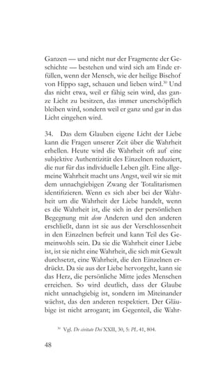 48
Ganzen — und nicht nur der Fragmente der Ge-
schichte — bestehen und wird sich am Ende er-
füllen, wenn der Mensch, wie der heilige Bischof
von Hippo sagt, schauen und lieben wird.30
Und
das nicht etwa, weil er fähig sein wird, das gan-
ze Licht zu besitzen, das immer unerschöpflich
bleiben wird, sondern weil er ganz und gar in das
Licht eingehen wird.
34.  Das dem Glauben eigene Licht der Liebe
kann die Fragen unserer Zeit über die Wahrheit
erhellen. Heute wird die Wahrheit oft auf eine
subjektive Authentizität des Einzelnen reduziert,
die nur für das individuelle Leben gilt. Eine allge-
meine Wahrheit macht uns Angst, weil wir sie mit
dem unnachgiebigen Zwang der Totalitarismen
identifizieren. Wenn es sich aber bei der Wahr-
heit um die Wahrheit der Liebe handelt, wenn
es die Wahrheit ist, die sich in der persönlichen
Begegnung mit dem Anderen und den anderen
erschließt, dann ist sie aus der Verschlossenheit
in den Einzelnen befreit und kann Teil des Ge-
meinwohls sein. Da sie die Wahrheit einer Liebe
ist, ist sie nicht eine Wahrheit, die sich mit Gewalt
durchsetzt, eine Wahrheit, die den Einzelnen er-
drückt. Da sie aus der Liebe hervorgeht, kann sie
das Herz, die persönliche Mitte jedes Menschen
erreichen. So wird deutlich, dass der Glaube
nicht unnachgiebig ist, sondern im Miteinander
wächst, das den anderen respektiert. Der Gläu-
bige ist nicht arrogant; im Gegenteil, die Wahr-
30
 Vgl. De civitate Dei XXII, 30, 5: PL 41, 804.
 