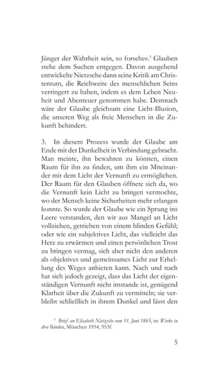 5
Jünger der Wahrheit sein, so forsche«.3
Glauben
stehe dem Suchen entgegen. Davon ausgehend
entwickelteNietzschedannseineKritikamChris-
tentum, die Reichweite des menschlichen Seins
verringert zu haben, indem es dem Leben Neu-
heit und Abenteuer genommen habe. Demnach
wäre der Glaube gleichsam eine Licht-Illusion,
die unseren Weg als freie Menschen in die Zu-
kunft behindert.
3.  In diesem Prozess wurde der Glaube am
Ende mit der Dunkelheit in Verbindung gebracht.
Man meinte, ihn bewahren zu können, einen
Raum für ihn zu finden, um ihm ein Miteinan-
der mit dem Licht der Vernunft zu ermöglichen.
Der Raum für den Glauben öffnete sich da, wo
die Vernunft kein Licht zu bringen vermochte,
wo der Mensch keine Sicherheiten mehr erlangen
konnte. So wurde der Glaube wie ein Sprung ins
Leere verstanden, den wir aus Mangel an Licht
vollziehen, getrieben von einem blinden Gefühl;
oder wie ein subjektives Licht, das vielleicht das
Herz zu erwärmen und einen persönlichen Trost
zu bringen vermag, sich aber nicht den anderen
als objektives und gemeinsames Licht zur Erhel-
lung des Weges anbieten kann. Nach und nach
hat sich jedoch gezeigt, dass das Licht der eigen-
ständigen Vernunft nicht imstande ist, genügend
Klarheit über die Zukunft zu vermitteln; sie ver-
bleibt schließlich in ihrem Dunkel und lässt den
3
  Brief an Elisabeth Nietzsche vom 11. Juni 1865, in: Werke in
drei Bänden, München 1954, 953f.
 