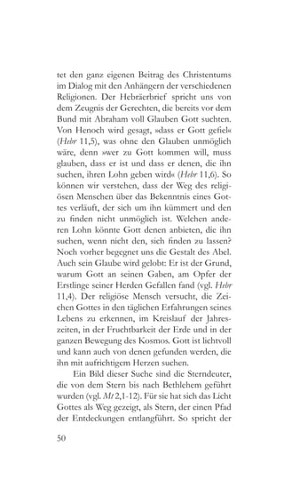50
tet den ganz eigenen Beitrag des Christentums
im Dialog mit den Anhängern der verschiedenen
Religionen. Der Hebräerbrief spricht uns von
dem Zeugnis der Gerechten, die bereits vor dem
Bund mit Abraham voll Glauben Gott suchten.
Von Henoch wird gesagt, »dass er Gott gefiel«
(Hebr 11,5), was ohne den Glauben unmöglich
wäre, denn »wer zu Gott kommen will, muss
glauben, dass er ist und dass er denen, die ihn
suchen, ihren Lohn geben wird« (Hebr 11,6). So
können wir verstehen, dass der Weg des religi-
ösen Menschen über das Bekenntnis eines Got-
tes verläuft, der sich um ihn kümmert und den
zu finden nicht unmöglich ist. Welchen ande-
ren Lohn könnte Gott denen anbieten, die ihn
suchen, wenn nicht den, sich finden zu lassen?
Noch vorher begegnet uns die Gestalt des Abel.
Auch sein Glaube wird gelobt: Er ist der Grund,
warum Gott an seinen Gaben, am Opfer der
Erstlinge seiner Herden Gefallen fand (vgl. Hebr
11,4). Der religiöse Mensch versucht, die Zei-
chen Gottes in den täglichen Erfahrungen seines
Lebens zu erkennen, im Kreislauf der Jahres-
zeiten, in der Fruchtbarkeit der Erde und in der
ganzen Bewegung des Kosmos. Gott ist lichtvoll
und kann auch von denen gefunden werden, die
ihn mit aufrichtigem Herzen suchen.
Ein Bild dieser Suche sind die Sterndeuter,
die von dem Stern bis nach Bethlehem geführt
wurden (vgl. Mt 2,1-12). Für sie hat sich das Licht
Gottes als Weg gezeigt, als Stern, der einen Pfad
der Entdeckungen entlangführt. So spricht der
 