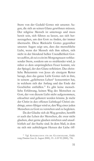 51
Stern von der Geduld Gottes mit unseren Au-
gen, die sich an seinen Glanz gewöhnen müssen.
Der religiöse Mensch ist unterwegs und muss
bereit sein, sich führen zu lassen, aus sich her-
auszugehen, um den Gott zu finden, der immer
überrascht. Diese Rücksicht Gottes gegenüber
unseren Augen zeigt uns, dass das menschliche
Licht, wenn der Mensch sich ihm nähert, sich
nicht in der blendend hellen Unendlichkeit Got-
tesauflöst,alsseieseinimMorgengrauenverblas-
sender Stern, sondern um so strahlender wird, je
näher es dem ursprünglichen Feuer kommt, wie
der Spiegel, der den Glanz reflektiert. Das christ-
liche Bekenntnis von Jesus als einzigem Retter
besagt, dass das ganze Licht Gottes sich in ihm,
in seinem „gelichteten Leben“ konzentriert hat,
in welchem sich der Anfang und das Ende der
Geschichte enthüllen.31
Es gibt keine mensch-
liche Erfahrung, keinen Weg des Menschen zu
Gott, der von diesem Licht nicht aufgenommen,
erleuchtet und geläutert werden könnte. Je mehr
der Christ in den offenen Lichtkegel Christi ein-
dringt, umso fähiger wird er, den Weg eines jeden
Menschen zu Gott zu verstehen und zu begleiten.
Da der Glaube sich als Weg gestaltet, betrifft
er auch das Leben der Menschen, die zwar nicht
glauben, aber gerne glauben möchten und unauf-
hörlich auf der Suche sind. In dem Maß, in dem
sie sich mit aufrichtigem Herzen der Liebe öff-
31
 Vgl. Kongregation für die Glaubenslehre, Erklä-
rung Dominus Iesus (6. August 2000), 15: AAS 92 (2000), 756.
 