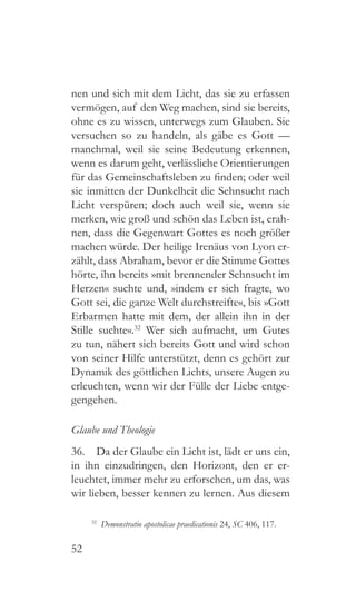 52
nen und sich mit dem Licht, das sie zu erfassen
vermögen, auf den Weg machen, sind sie bereits,
ohne es zu wissen, unterwegs zum Glauben. Sie
versuchen so zu handeln, als gäbe es Gott —
manchmal, weil sie seine Bedeutung erkennen,
wenn es darum geht, verlässliche Orientierungen
für das Gemeinschaftsleben zu finden; oder weil
sie inmitten der Dunkelheit die Sehnsucht nach
Licht verspüren; doch auch weil sie, wenn sie
merken, wie groß und schön das Leben ist, erah-
nen, dass die Gegenwart Gottes es noch größer
machen würde. Der heilige Irenäus von Lyon er-
zählt, dass Abraham, bevor er die Stimme Gottes
hörte, ihn bereits »mit brennender Sehnsucht im
Herzen« suchte und, »indem er sich fragte, wo
Gott sei, die ganze Welt durchstreifte«, bis »Gott
Erbarmen hatte mit dem, der allein ihn in der
Stille suchte«.32
Wer sich aufmacht, um Gutes
zu tun, nähert sich bereits Gott und wird schon
von seiner Hilfe unterstützt, denn es gehört zur
Dynamik des göttlichen Lichts, unsere Augen zu
erleuchten, wenn wir der Fülle der Liebe entge-
gengehen.
Glaube und Theologie
36.  Da der Glaube ein Licht ist, lädt er uns ein,
in ihn einzudringen, den Horizont, den er er-
leuchtet, immer mehr zu erforschen, um das, was
wir lieben, besser kennen zu lernen. Aus diesem
32
  Demonstratio apostolicae praedicationis 24, SC 406, 117.
 