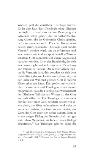 53
Wunsch geht die christliche Theologie hervor.
Es ist also klar, dass Theologie ohne Glauben
unmöglich ist und dass sie zur Bewegung des
Glaubens selbst gehört, der die Selbstoffenba-
rung Gottes, die im Geheimnis Christi gipfelte,
tiefer zu verstehen sucht. Die erste Konsequenz
besteht darin, dass in der Theologie nicht nur die
Vernunft bemüht wird, um zu erforschen und
zu erkennen wie in den experimentellen Wissen-
schaften. Gott kann nicht auf einen Gegenstand
reduziert werden. Er ist der Handelnde, der sich
zu erkennen gibt und sich zeigt in der Beziehung
von Person zu Person. Der rechte Glaube rich-
tet die Vernunft daraufhin aus, dass sie sich dem
Licht öffnet, das von Gott kommt, damit sie, von
der Liebe zur Wahrheit geleitet, Gott in tieferer
Weise erkennen kann. Die großen mittelalterli-
chen Lehrmeister und Theologen haben darauf
hingewiesen, dass die Theologie als Wissenschaft
des Glaubens Teilhabe am Wissen ist, das Gott
von sich selbst hat. Die Theologie ist also nicht
nur das Wort über Gott, sondern besteht vor al-
lem darin, das Wort aufzunehmen und tiefer zu
verstehen suchen, das Gott an uns richtet, das
Wort, das Gott über sich selber äußert, denn er
ist ein ewiger Dialog der Gemeinschaft und ge-
währt dem Menschen, ins Innere dieses Dialogs
einzutreten.33
Zur Theologie gehören daher die
33
 Vgl. Bonaventura, Breviloquium, Prol.: Opera Omnia,
V, Quaracchi 1891, 201; In I Sent., proem, q. 1, resp.: Opera Om-
nia, I, Quaracchi 1891, 7; Thomas von Aquin, Summa Theologiae
I, q. 1.
 