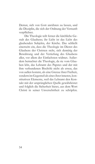 54
Demut, sich von Gott anrühren zu lassen, und
die Disziplin, die sich der Ordnung der Vernunft
verpflichtet.
Die Theologie teilt ferner die kirchliche Ge-
stalt des Glaubens; ihr Licht ist das Licht des
glaubenden Subjekts, der Kirche. Das schließt
einerseits ein, dass die Theologie im Dienst des
Glaubens der Christen steht, sich demütig der
Bewahrung und der Vertiefung des Glaubens
aller, vor allem der Einfachsten widmet. Außer-
dem betrachtet die Theologie, da sie vom Glau-
ben lebt, das Lehramt des Papstes und der mit
ihm verbundenen Bischöfe nicht als etwas, das
von außen kommt, als eine Grenze ihrer Freiheit,
sondern im Gegenteil als eines ihrer inneren, kon-
stitutiven Elemente, weil das Lehramt den Kon-
takt mit der ursprünglichen Quelle gewährleistet
und folglich die Sicherheit bietet, aus dem Wort
Christi in seiner Unversehrtheit zu schöpfen.
 