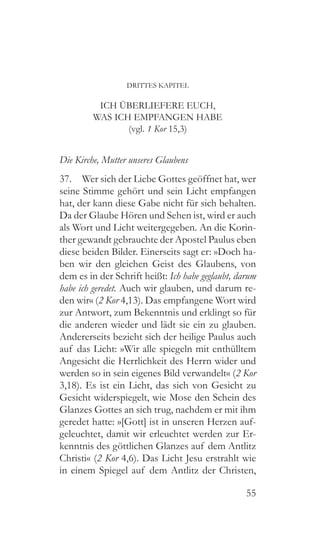 55
DRITTES KAPITEL
ICH ÜBERLIEFERE EUCH,
WAS ICH EMPFANGEN HABE
(vgl. 1 Kor 15,3)
Die Kirche, Mutter unseres Glaubens
37.  Wer sich der Liebe Gottes geöffnet hat, wer
seine Stimme gehört und sein Licht empfangen
hat, der kann diese Gabe nicht für sich behalten.
Da der Glaube Hören und Sehen ist, wird er auch
als Wort und Licht weitergegeben. An die Korin-
ther gewandt gebrauchte der Apostel Paulus eben
diese beiden Bilder. Einerseits sagt er: »Doch ha-
ben wir den gleichen Geist des Glaubens, von
dem es in der Schrift heißt: Ich habe geglaubt, darum
habe ich geredet. Auch wir glauben, und darum re-
den wir« (2 Kor 4,13). Das empfangene Wort wird
zur Antwort, zum Bekenntnis und erklingt so für
die anderen wieder und lädt sie ein zu glauben.
Andererseits bezieht sich der heilige Paulus auch
auf das Licht: »Wir alle spiegeln mit enthülltem
Angesicht die Herrlichkeit des Herrn wider und
werden so in sein eigenes Bild verwandelt« (2 Kor
3,18). Es ist ein Licht, das sich von Gesicht zu
Gesicht widerspiegelt, wie Mose den Schein des
Glanzes Gottes an sich trug, nachdem er mit ihm
geredet hatte: »[Gott] ist in unseren Herzen auf-
geleuchtet, damit wir erleuchtet werden zur Er-
kenntnis des göttlichen Glanzes auf dem Antlitz
Christi« (2 Kor 4,6). Das Licht Jesu erstrahlt wie
in einem Spiegel auf dem Antlitz der Christen,
 
