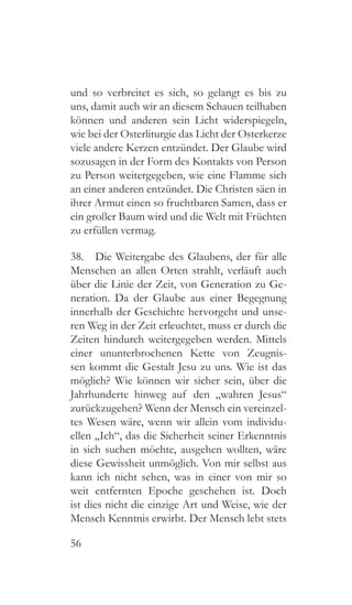 56
und so verbreitet es sich, so gelangt es bis zu
uns, damit auch wir an diesem Schauen teilhaben
können und anderen sein Licht widerspiegeln,
wie bei der Osterliturgie das Licht der Osterkerze
viele andere Kerzen entzündet. Der Glaube wird
sozusagen in der Form des Kontakts von Person
zu Person weitergegeben, wie eine Flamme sich
an einer anderen entzündet. Die Christen säen in
ihrer Armut einen so fruchtbaren Samen, dass er
ein großer Baum wird und die Welt mit Früchten
zu erfüllen vermag.
38.  Die Weitergabe des Glaubens, der für alle
Menschen an allen Orten strahlt, verläuft auch
über die Linie der Zeit, von Generation zu Ge-
neration. Da der Glaube aus einer Begegnung
innerhalb der Geschichte hervorgeht und unse-
ren Weg in der Zeit erleuchtet, muss er durch die
Zeiten hindurch weitergegeben werden. Mittels
einer ununterbrochenen Kette von Zeugnis-
sen kommt die Gestalt Jesu zu uns. Wie ist das
möglich? Wie können wir sicher sein, über die
Jahrhunderte hinweg auf den „wahren Jesus“
zurückzugehen? Wenn der Mensch ein vereinzel-
tes Wesen wäre, wenn wir allein vom individu-
ellen „Ich“, das die Sicherheit seiner Erkenntnis
in sich suchen möchte, ausgehen wollten, wäre
diese Gewissheit unmöglich. Von mir selbst aus
kann ich nicht sehen, was in einer von mir so
weit entfernten Epoche geschehen ist. Doch
ist dies nicht die einzige Art und Weise, wie der
Mensch Kenntnis erwirbt. Der Mensch lebt stets
 