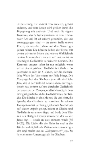 57
in Beziehung. Er kommt von anderen, gehört
anderen, und sein Leben wird größer durch die
Begegnung mit anderen. Und auch die eigene
Kenntnis, das Selbstbewusstsein ist von relatio-
naler Art und ist an andere gebunden, die uns
vorangegangen sind — an erster Stelle unsere
Eltern, die uns das Leben und den Namen ge-
geben haben. Die Sprache selbst, die Worte, mit
denen wir unser Leben und unsere Wirklichkeit
deuten, kommt durch andere auf uns; sie ist im
lebendigen Gedächtnis der anderen bewahrt. Die
Kenntnis unserer selbst ist nur möglich, wenn
wir an einem größeren Gedächtnis teilhaben. So
geschieht es auch im Glauben, der die mensch-
liche Weise des Verstehens zur Fülle bringt. Die
Vergangenheit des Glaubens, jener Akt der Liebe
Jesu, der in der Welt ein neues Leben hervorge-
bracht hat, kommt auf uns durch das Gedächtnis
der anderen, der Zeugen, und ist lebendig in dem
einzigartigen Subjekt des Gedächtnisses, der Kir-
che. Die Kirche ist eine Mutter, die uns lehrt, die
Sprache des Glaubens zu sprechen. In seinem
Evangelium hat der heilige Johannes Nachdruck
auf diesen Aspekt gelegt, indem er Glaube und
Gedächtnis zusammenfügte und beide dem Wir-
ken des Heiligen Geistes assoziierte, der — wie
Jesus sagt — »euch an alles erinnern wird« (Joh
14,26). Die Liebe, die der Geist ist und in der
Kirche wohnt, hält alle Zeiten untereinander ge-
eint und macht uns zu „Zeitgenossen“ Jesu. So
leitet er unser Unterwegssein im Glauben.
 
