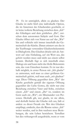 58
39.  Es ist unmöglich, allein zu glauben. Der
Glaube ist nicht bloß eine individuelle Option,
die im Innersten des Glaubenden geschieht, er
ist keine isolierte Beziehung zwischen dem „Ich“
des Gläubigen und dem göttlichen „Du“, zwi-
schen dem autonomen Subjekt und Gott. Der
Glaube öffnet sich von Natur aus auf das „Wir“
hin und vollzieht sich immer innerhalb der Ge-
meinschaft der Kirche. Daran erinnert uns das in
der Taufliturgie verwendete Glaubensbekenntnis
in Dialogform. Das Glauben drückt sich als Ant-
wort auf eine Einladung, auf ein Wort aus, das
gehört werden muss und nicht aus einem selbst
kommt. Deshalb fügt es sich innerhalb eines
Dialogs ein und kann nicht das bloße Bekenntnis
sein, das vom Einzelnen kommt. Es ist nur des-
halb möglich, in erster Person mit „Ich glaube“
zu antworten, weil man zu einer größeren Ge-
meinschaft gehört, weil man auch „wir glauben“
sagt. Diese Öffnung gegenüber dem „Wir“ der
Kirche geschieht gemäß der eigenen Öffnung
gegenüber der Liebe Gottes, die nicht nur eine
Beziehung zwischen Vater und Sohn, zwischen
einem „Ich“ und einem „Du“ ist, sondern im
Geist auch ein „Wir“, ein Miteinander von Per-
sonen. Deshalb gilt, wer glaubt, ist nie allein,
und deshalb breitet der Glaube sich aus, lädt er
andere zu dieser Freude ein. Wer den Glauben
empfängt, entdeckt, dass die Räume seines „Ich“
weiter werden, und in ihm wachsen neue Bezie-
hungen, die sein Leben bereichern. Tertullian
hat dies wirkungsvoll ausgedrückt, wenn er vom
 