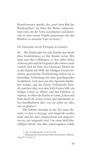 59
Katechumenen spricht, der „nach dem Bad der
Wiedergeburt“ im Haus der Mutter aufgenom-
men wird, um die Arme auszubreiten und gleich-
sam in einer neuen Familie gemeinsam mit den
Brüdern zu unserem Vater zu beten.34
Die Sakramente und die Weitergabe des Glaubens
40.  Die Kirche gibt wie jede Familie den Inhalt
ihres Gedächtnisses an ihre Kinder weiter. Wie
kann man dies vollbringen, so dass dabei nichts
verloren geht und im Gegenteil alles immer mehr
vertieft wird im Erbe des Glaubens? Durch die
in der Kirche mit Hilfe des Heiligen Geistes be-
wahrte apostolische Überlieferung stehen wir in
lebendiger Verbindung mit dem grundlegenden
Gedächtnis. Und »was von den Aposteln überlie-
fert wurde«, sagt das Zweite Vatikanische Kon-
zil, »umfasst alles, was dem Volk Gottes hilft, ein
heiliges Leben zu führen und den Glauben zu
mehren. So führt die Kirche in Lehre, Leben und
Kult durch die Zeiten weiter und übermittelt al-
len Geschlechtern alles, was sie selber ist, alles,
was sie glaubt.«35
Der Glaube benötigt in der Tat einen Be-
reich, in dem er bezeugt und mitgeteilt werden
kann und der dem entsprechend und angemes-
sen ist, was mitgeteilt wird. Um einen bloß lehr-
mäßigen Inhalt, eine Idee weiterzugeben, würde
34
 Vgl. De Baptismo 20, 5: CCL I, 295.
35
  Dogmatische Konstitution über die göttliche Offenba-
rung Dei Verbum, 8.
 