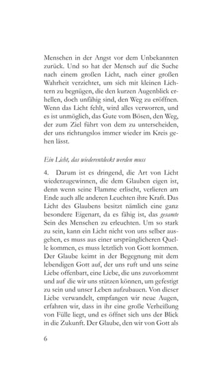 6
Menschen in der Angst vor dem Unbekannten
zurück. Und so hat der Mensch auf die Suche
nach einem großen Licht, nach einer großen
Wahrheit verzichtet, um sich mit kleinen Lich-
tern zu begnügen, die den kurzen Augenblick er-
hellen, doch unfähig sind, den Weg zu eröffnen.
Wenn das Licht fehlt, wird alles verworren, und
es ist unmöglich, das Gute vom Bösen, den Weg,
der zum Ziel führt von dem zu unterscheiden,
der uns richtungslos immer wieder im Kreis ge-
hen lässt.
Ein Licht, das wiederentdeckt werden muss
4.  Darum ist es dringend, die Art von Licht
wiederzugewinnen, die dem Glauben eigen ist,
denn wenn seine Flamme erlischt, verlieren am
Ende auch alle anderen Leuchten ihre Kraft. Das
Licht des Glaubens besitzt nämlich eine ganz
besondere Eigenart, da es fähig ist, das gesamte
Sein des Menschen zu erleuchten. Um so stark
zu sein, kann ein Licht nicht von uns selber aus-
gehen, es muss aus einer ursprünglicheren Quel-
le kommen, es muss letztlich von Gott kommen.
Der Glaube keimt in der Begegnung mit dem
lebendigen Gott auf, der uns ruft und uns seine
Liebe offenbart, eine Liebe, die uns zuvorkommt
und auf die wir uns stützen können, um gefestigt
zu sein und unser Leben aufzubauen. Von dieser
Liebe verwandelt, empfangen wir neue Augen,
erfahren wir, dass in ihr eine große Verheißung
von Fülle liegt, und es öffnet sich uns der Blick
in die Zukunft. Der Glaube, den wir von Gott als
 