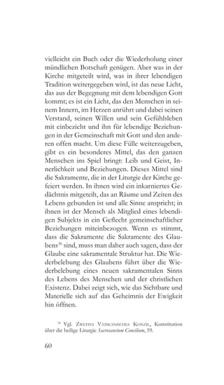 60
vielleicht ein Buch oder die Wiederholung einer
mündlichen Botschaft genügen. Aber was in der
Kirche mitgeteilt wird, was in ihrer lebendigen
Tradition weitergegeben wird, ist das neue Licht,
das aus der Begegnung mit dem lebendigen Gott
kommt; es ist ein Licht, das den Menschen in sei-
nem Innern, im Herzen anrührt und dabei seinen
Verstand, seinen Willen und sein Gefühlsleben
mit einbezieht und ihn für lebendige Beziehun-
gen in der Gemeinschaft mit Gott und den ande-
ren offen macht. Um diese Fülle weiterzugeben,
gibt es ein besonderes Mittel, das den ganzen
Menschen ins Spiel bringt: Leib und Geist, In-
nerlichkeit und Beziehungen. Dieses Mittel sind
die Sakramente, die in der Liturgie der Kirche ge-
feiert werden. In ihnen wird ein inkarniertes Ge-
dächtnis mitgeteilt, das an Räume und Zeiten des
Lebens gebunden ist und alle Sinne anspricht; in
ihnen ist der Mensch als Mitglied eines lebendi-
gen Subjekts in ein Geflecht gemeinschaftlicher
Beziehungen miteinbezogen. Wenn es stimmt,
dass die Sakramente die Sakramente des Glau-
bens36
sind, muss man daher auch sagen, dass der
Glaube eine sakramentale Struktur hat. Die Wie-
derbelebung des Glaubens führt über die Wie-
derbelebung eines neuen sakramentalen Sinns
des Lebens des Menschen und der christlichen
Existenz. Dabei zeigt sich, wie das Sichtbare und
Materielle sich auf das Geheimnis der Ewigkeit
hin öffnen.
36
 Vgl. Zweites Vatikanisches Konzil, Konstitution
über die heilige Liturgie Sacrosanctum Concilium, 59.
 