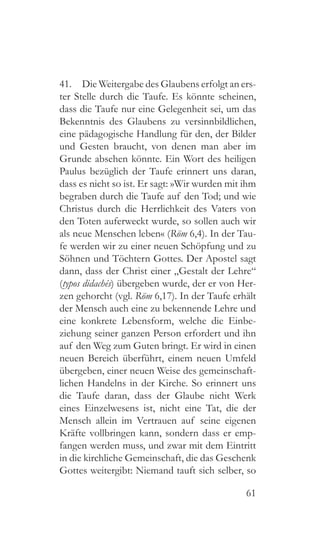 61
41.  Die Weitergabe des Glaubens erfolgt an ers-
ter Stelle durch die Taufe. Es könnte scheinen,
dass die Taufe nur eine Gelegenheit sei, um das
Bekenntnis des Glaubens zu versinnbildlichen,
eine pädagogische Handlung für den, der Bilder
und Gesten braucht, von denen man aber im
Grunde absehen könnte. Ein Wort des heiligen
Paulus bezüglich der Taufe erinnert uns daran,
dass es nicht so ist. Er sagt: »Wir wurden mit ihm
begraben durch die Taufe auf den Tod; und wie
Christus durch die Herrlichkeit des Vaters von
den Toten auferweckt wurde, so sollen auch wir
als neue Menschen leben« (Röm 6,4). In der Tau-
fe werden wir zu einer neuen Schöpfung und zu
Söhnen und Töchtern Gottes. Der Apostel sagt
dann, dass der Christ einer „Gestalt der Lehre“
(typos didachés) übergeben wurde, der er von Her-
zen gehorcht (vgl. Röm 6,17). In der Taufe erhält
der Mensch auch eine zu bekennende Lehre und
eine konkrete Lebensform, welche die Einbe-
ziehung seiner ganzen Person erfordert und ihn
auf den Weg zum Guten bringt. Er wird in einen
neuen Bereich überführt, einem neuen Umfeld
übergeben, einer neuen Weise des gemeinschaft-
lichen Handelns in der Kirche. So erinnert uns
die Taufe daran, dass der Glaube nicht Werk
eines Einzelwesens ist, nicht eine Tat, die der
Mensch allein im Vertrauen auf seine eigenen
Kräfte vollbringen kann, sondern dass er emp-
fangen werden muss, und zwar mit dem Eintritt
in die kirchliche Gemeinschaft, die das Geschenk
Gottes weitergibt: Niemand tauft sich selber, so
 