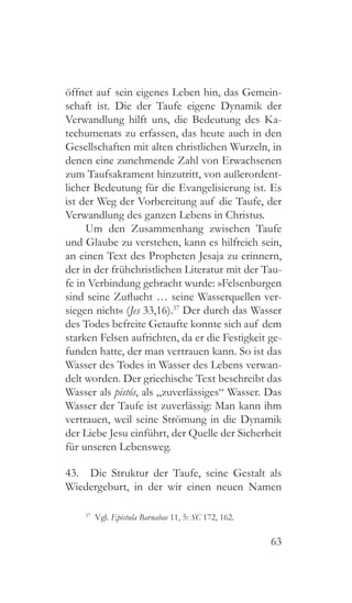 63
öffnet auf sein eigenes Leben hin, das Gemein-
schaft ist. Die der Taufe eigene Dynamik der
Verwandlung hilft uns, die Bedeutung des Ka-
techumenats zu erfassen, das heute auch in den
Gesellschaften mit alten christlichen Wurzeln, in
denen eine zunehmende Zahl von Erwachsenen
zum Taufsakrament hinzutritt, von außerordent-
licher Bedeutung für die Evangelisierung ist. Es
ist der Weg der Vorbereitung auf die Taufe, der
Verwandlung des ganzen Lebens in Christus.
Um den Zusammenhang zwischen Taufe
und Glaube zu verstehen, kann es hilfreich sein,
an einen Text des Propheten Jesaja zu erinnern,
der in der frühchristlichen Literatur mit der Tau-
fe in Verbindung gebracht wurde: »Felsenburgen
sind seine Zuflucht … seine Wasserquellen ver-
siegen nicht« (Jes 33,16).37
Der durch das Wasser
des Todes befreite Getaufte konnte sich auf dem
starken Felsen aufrichten, da er die Festigkeit ge-
funden hatte, der man vertrauen kann. So ist das
Wasser des Todes in Wasser des Lebens verwan-
delt worden. Der griechische Text beschreibt das
Wasser als pistós, als „zuverlässiges“ Wasser. Das
Wasser der Taufe ist zuverlässig: Man kann ihm
vertrauen, weil seine Strömung in die Dynamik
der Liebe Jesu einführt, der Quelle der Sicherheit
für unseren Lebensweg.
43.  Die Struktur der Taufe, seine Gestalt als
Wiedergeburt, in der wir einen neuen Namen
37
 Vgl. Epistula Barnabae 11, 5: SC 172, 162.
 