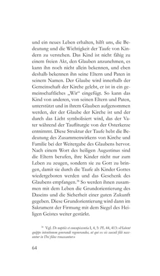 64
und ein neues Leben erhalten, hilft uns, die Be-
deutung und die Wichtigkeit der Taufe von Kin-
dern zu verstehen. Das Kind ist nicht fähig zu
einem freien Akt, den Glauben anzunehmen, es
kann ihn noch nicht allein bekennen, und eben
deshalb bekennen ihn seine Eltern und Paten in
seinem Namen. Der Glaube wird innerhalb der
Gemeinschaft der Kirche gelebt, er ist in ein ge-
meinschaftliches „Wir“ eingefügt. So kann das
Kind von anderen, von seinen Eltern und Paten,
unterstützt und in ihrem Glauben aufgenommen
werden, der der Glaube der Kirche ist und der
durch das Licht symbolisiert wird, das der Va-
ter während der Taufliturgie von der Osterkerze
entnimmt. Diese Struktur der Taufe hebt die Be-
deutung des Zusammenwirkens von Kirche und
Familie bei der Weitergabe des Glaubens hervor.
Nach einem Wort des heiligen Augustinus sind
die Eltern berufen, ihre Kinder nicht nur zum
Leben zu zeugen, sondern sie zu Gott zu brin-
gen, damit sie durch die Taufe als Kinder Gottes
wiedergeboren werden und das Geschenk des
Glaubens empfangen.38
So werden ihnen zusam-
men mit dem Leben die Grundorientierung des
Daseins und die Sicherheit einer guten Zukunft
gegeben. Diese Grundorientierung wird dann im
Sakrament der Firmung mit dem Siegel des Hei-
ligen Geistes weiter gestärkt.
38
 Vgl. De nuptiis et concupiscentia I, 4, 5: PL 44, 413: »Habent
quippe intentionem generandi regenerandos, ut qui ex eis saeculi filii nasc-
untur in Dei filios renascantur.«
 