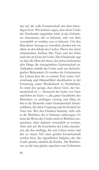 66
hin auf die volle Gemeinschaft mit dem leben-
digen Gott. Wir können sagen, dass beim Credo
der Glaubende eingeladen wird, in das Geheim-
nis einzutreten, das er bekennt, und von dem
verwandelt zu werden, was er bekennt. Um den
Sinn dieser Aussage zu verstehen, denken wir vor
allem an den Inhalt des Credos. Dieses hat einen
trinitarischen Aufbau: Der Vater und der Sohn
sind eins im Geist der Liebe. Der Glaubende sagt
so, dass die Mitte des Seins, das tiefste Geheimnis
aller Dinge die innergöttliche Gemeinschaft ist.
Außerdem enthält das Credo auch ein christolo-
gisches Bekenntnis: Es werden die Geheimnisse
des Lebens Jesu bis zu seinem Tod, seiner Auf-
erstehung und Himmelfahrt durchlaufen in der
Erwartung seiner Wiederkunft in Herrlichkeit.
Es wird also gesagt, dass dieser Gott, der Ge-
meinschaft ist — Austausch der Liebe von Vater
und Sohn im Geist —, die ganze Geschichte des
Menschen zu umfangen vermag und fähig ist,
ihn in die Dynamik seiner Gemeinschaft hinein-
zuführen, die ihren Ursprung und ihr Endziel im
Vater hat. Wer den Glauben bekennt, sieht sich
in die Wahrheit, die er bekennt, einbezogen. Er
kann die Worte des Credos nicht in Wahrheit aus-
sprechen, ohne dadurch verwandelt zu werden,
ohne sich auf die Geschichte der Liebe einzulas-
sen, die ihn umfängt, die sein Leben weitet und
ihn zu einem Teil einer großen Gemeinschaft
werden lässt, des eigentlichen Subjekts, das das
Credo spricht, nämlich die Kirche. Alle Wahrhei-
ten, an die man glaubt, sprechen vom Geheimnis
 
