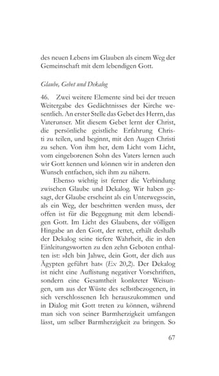 67
des neuen Lebens im Glauben als einem Weg der
Gemeinschaft mit dem lebendigen Gott.
Glaube, Gebet und Dekalog
46.  Zwei weitere Elemente sind bei der treuen
Weitergabe des Gedächtnisses der Kirche we-
sentlich. An erster Stelle das Gebet des Herrn, das
Vaterunser. Mit diesem Gebet lernt der Christ,
die persönliche geistliche Erfahrung Chris-
ti zu teilen, und beginnt, mit den Augen Christi
zu sehen. Von ihm her, dem Licht vom Licht,
vom eingeborenen Sohn des Vaters lernen auch
wir Gott kennen und können wir in anderen den
Wunsch entfachen, sich ihm zu nähern.
Ebenso wichtig ist ferner die Verbindung
zwischen Glaube und Dekalog. Wir haben ge-
sagt, der Glaube erscheint als ein Unterwegssein,
als ein Weg, der beschritten werden muss, der
offen ist für die Begegnung mit dem lebendi-
gen Gott. Im Licht des Glaubens, der völligen
Hingabe an den Gott, der rettet, erhält deshalb
der Dekalog seine tiefere Wahrheit, die in den
Einleitungsworten zu den zehn Geboten enthal-
ten ist: »Ich bin Jahwe, dein Gott, der dich aus
Ägypten geführt hat« (Ex 20,2). Der Dekalog
ist nicht eine Auflistung negativer Vorschriften,
sondern eine Gesamtheit konkreter Weisun-
gen, um aus der Wüste des selbstbezogenen, in
sich verschlossenen Ich herauszukommen und
in Dialog mit Gott treten zu können, während
man sich von seiner Barmherzigkeit umfangen
lässt, um selber Barmherzigkeit zu bringen. So
 