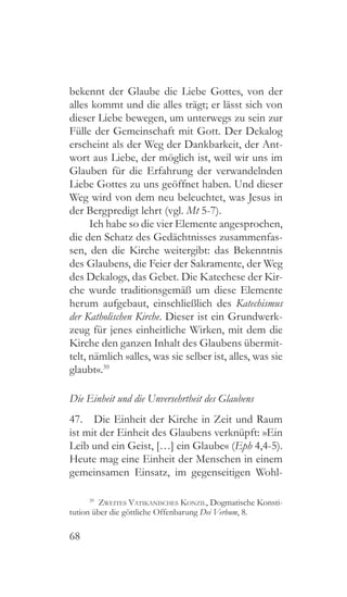 68
bekennt der Glaube die Liebe Gottes, von der
alles kommt und die alles trägt; er lässt sich von
dieser Liebe bewegen, um unterwegs zu sein zur
Fülle der Gemeinschaft mit Gott. Der Dekalog
erscheint als der Weg der Dankbarkeit, der Ant-
wort aus Liebe, der möglich ist, weil wir uns im
Glauben für die Erfahrung der verwandelnden
Liebe Gottes zu uns geöffnet haben. Und dieser
Weg wird von dem neu beleuchtet, was Jesus in
der Bergpredigt lehrt (vgl. Mt 5-7).
Ich habe so die vier Elemente angesprochen,
die den Schatz des Gedächtnisses zusammenfas-
sen, den die Kirche weitergibt: das Bekenntnis
des Glaubens, die Feier der Sakramente, der Weg
des Dekalogs, das Gebet. Die Katechese der Kir-
che wurde traditionsgemäß um diese Elemente
herum aufgebaut, einschließlich des Katechismus
der Katholischen Kirche. Dieser ist ein Grundwerk-
zeug für jenes einheitliche Wirken, mit dem die
Kirche den ganzen Inhalt des Glaubens übermit-
telt, nämlich »alles, was sie selber ist, alles, was sie
glaubt«.39
Die Einheit und die Unversehrtheit des Glaubens
47.  Die Einheit der Kirche in Zeit und Raum
ist mit der Einheit des Glaubens verknüpft: »Ein
Leib und ein Geist, […] ein Glaube« (Eph 4,4-5).
Heute mag eine Einheit der Menschen in einem
gemeinsamen Einsatz, im gegenseitigen Wohl-
39
  Zweites Vatikanisches Konzil, Dogmatische Konsti-
tution über die göttliche Offenbarung Dei Verbum, 8.
 