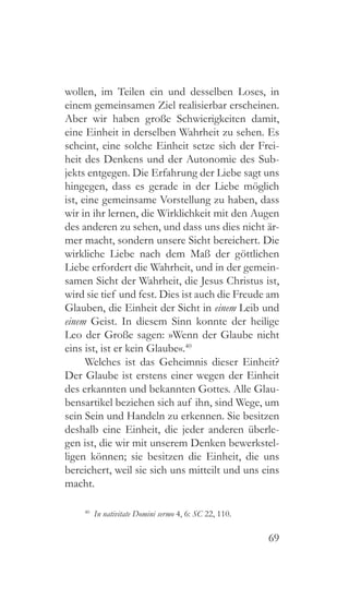 69
wollen, im Teilen ein und desselben Loses, in
einem gemeinsamen Ziel realisierbar erscheinen.
Aber wir haben große Schwierigkeiten damit,
eine Einheit in derselben Wahrheit zu sehen. Es
scheint, eine solche Einheit setze sich der Frei-
heit des Denkens und der Autonomie des Sub-
jekts entgegen. Die Erfahrung der Liebe sagt uns
hingegen, dass es gerade in der Liebe möglich
ist, eine gemeinsame Vorstellung zu haben, dass
wir in ihr lernen, die Wirklichkeit mit den Augen
des anderen zu sehen, und dass uns dies nicht är-
mer macht, sondern unsere Sicht bereichert. Die
wirkliche Liebe nach dem Maß der göttlichen
Liebe erfordert die Wahrheit, und in der gemein-
samen Sicht der Wahrheit, die Jesus Christus ist,
wird sie tief und fest. Dies ist auch die Freude am
Glauben, die Einheit der Sicht in einem Leib und
einem Geist. In diesem Sinn konnte der heilige
Leo der Große sagen: »Wenn der Glaube nicht
eins ist, ist er kein Glaube«.40
Welches ist das Geheimnis dieser Einheit?
Der Glaube ist erstens einer wegen der Einheit
des erkannten und bekannten Gottes. Alle Glau-
bensartikel beziehen sich auf ihn, sind Wege, um
sein Sein und Handeln zu erkennen. Sie besitzen
deshalb eine Einheit, die jeder anderen überle-
gen ist, die wir mit unserem Denken bewerkstel-
ligen können; sie besitzen die Einheit, die uns
bereichert, weil sie sich uns mitteilt und uns eins
macht.
40
  In nativitate Domini sermo 4, 6: SC 22, 110.
 