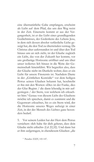 7
eine übernatürliche Gabe empfangen, erscheint
als Licht auf dem Pfad, das uns den Weg weist
in der Zeit. Einerseits kommt er aus der Ver-
gangenheit, ist er das Licht eines grundlegenden
Gedächtnisses, des Gedenkens des Lebens Jesu,
in dem sich dessen absolut verlässliche Liebe ge-
zeigt hat, die den Tod zu überwinden vermag. Da
Christus aber auferstanden ist und über den Tod
hinaus uns an sich zieht, ist der Glaube zugleich
ein Licht, das von der Zukunft her kommt, vor
uns großartige Horizonte eröffnet und uns über
unser isoliertes Ich hinaus in die Weite der Ge-
meinschaft hineinführt. Wir begreifen also, dass
der Glaube nicht im Dunkeln wohnt; dass er ein
Licht für unsere Finsternis ist. Nachdem Dante
in der „Göttlichen Komödie“ vor dem heiligen
Petrus seinen Glauben bekannt hat, beschreibt
er ihn mit den Worten: »Dies ist der Funke, dies
der Glut Beginn / die dann lebendig in mir auf-
gestiegen / der Stern, von welchem ich erleuch-
tet bin«.4
Genau von diesem Licht des Glaubens
möchte ich sprechen, damit es zunimmt und die
Gegenwart erleuchtet, bis es ein Stern wird, der
die Horizonte unseres Weges aufzeigt in einer
Zeit, in der der Mensch des Lichtes ganz beson-
ders bedarf.
5.  Vor seinem Leiden hat der Herr dem Petrus
versichert: »Ich habe für dich gebetet, dass dein
Glaube nicht erlischt« (Lk 22,32). Und dann hat
er ihm aufgetragen, in ebendiesem Glauben „die
4
  Paradies XXIV, 145-147.
 