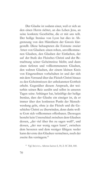 70
Der Glaube ist sodann einer, weil er sich an
den einen Herrn richtet, an das Leben Jesu, an
seine konkrete Geschichte, die er mit uns teilt.
Der heilige Irenäus von Lyon hat dies in Ab-
grenzung von den Häretikern der Gnosis klar-
gestellt. Diese behaupteten die Existenz zweier
Arten von Glauben: einen rohen, unvollkomme-
nen Glauben, den Glauben der Einfachen, der
auf der Stufe des Fleisches Christi und der Be-
trachtung seiner Geheimnisse bleibt; und dann
einen tieferen und vollkommeneren Glauben,
den wahren Glauben, der einem kleinen Kreis
von Eingeweihten vorbehalten ist und der sich
mit dem Verstand über das Fleisch Christi hinaus
zu den Geheimnissen der unbekannten Gottheit
erhebt. Gegenüber diesem Anspruch, der wei-
terhin seinen Reiz ausübt und selbst in unseren
Tagen seine Anhänger hat, bekräftigt der heilige
Irenäus, dass der Glaube ein einziger ist, da er
immer über den konkreten Punkt der Mensch-
werdung geht, ohne je das Fleisch und die Ge-
schichte Christi zu überwinden, denn darin woll-
te Gott sich vollkommen offenbaren. Deswegen
besteht kein Unterschied zwischen dem Glauben
dessen, „der viel über ihn zu sagen weiß“, und
dessen, „der nur wenig sagen kann“, zwischen
dem besseren und dem weniger fähigen: weder
kann der erste den Glauben vermehren, noch der
zweite ihn verringern.41
41
 Vgl. Irenäus, Adversus haereses I, 10, 2: SC 264, 160.
 