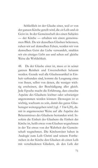 71
Schließlich ist der Glaube einer, weil er von
der ganzen Kirche geteilt wird, die ein Leib und ein
Geist ist. In der Gemeinschaft des einen Subjekts
— der Kirche — erhalten wir einen gemeinsa-
men Blick. Da wir denselben Glauben bekennen,
ruhen wir auf demselben Felsen, werden wir von
demselben Geist der Liebe verwandelt, strahlen
wir ein einziges Licht aus und sehen auf gleiche
Weise die Wirklichkeit.
48.  Da der Glaube einer ist, muss er in seiner
ganzen Reinheit und Unversehrtheit bekannt
werden. Gerade weil alle Glaubensartikel in Ein-
heit verbunden sind, kommt die Leugnung eines
von ihnen, selbst von denen, die weniger wich-
tig erscheinen, der Beschädigung aller gleich.
Jede Epoche macht die Erfahrung, dass einzelne
Aspekte des Glaubens leichter oder schwieriger
angenommen werden können: Deswegen ist es
wichtig, wachsam zu sein, damit das ganze Glau-
bensgut weitergegeben wird (vgl. 1 Tim 6,20), da-
mit in angemessener Weise auf alle Aspekte des
Bekenntnisses des Glaubens bestanden wird. In-
sofern die Einheit des Glaubens die Einheit der
Kirche ist, heißt etwas vom Glauben wegnehmen
in der Tat etwas von der Wahrheit der Gemein-
schaft wegnehmen. Die Kirchenväter haben in
Analogie zum Leib Christi und seinem Fortbe-
stehen in der Kirche den Glauben als einen Leib
mit verschiedenen Gliedern, als den Leib der
 