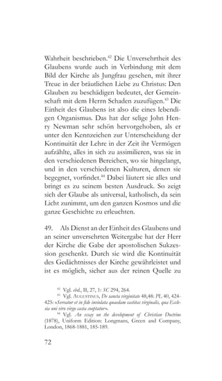 72
Wahrheit beschrieben.42
Die Unversehrtheit des
Glaubens wurde auch in Verbindung mit dem
Bild der Kirche als Jungfrau gesehen, mit ihrer
Treue in der bräutlichen Liebe zu Christus: Den
Glauben zu beschädigen bedeutet, der Gemein-
schaft mit dem Herrn Schaden zuzufügen.43
Die
Einheit des Glaubens ist also die eines lebendi-
gen Organismus. Das hat der selige John Hen-
ry Newman sehr schön hervorgehoben, als er
unter den Kennzeichen zur Unterscheidung der
Kontinuität der Lehre in der Zeit ihr Vermögen
aufzählte, alles in sich zu assimilieren, was sie in
den verschiedenen Bereichen, wo sie hingelangt,
und in den verschiedenen Kulturen, denen sie
begegnet, vorfindet.44
Dabei läutert sie alles und
bringt es zu seinem besten Ausdruck. So zeigt
sich der Glaube als universal, katholisch, da sein
Licht zunimmt, um den ganzen Kosmos und die
ganze Geschichte zu erleuchten.
49.  Als Dienst an der Einheit des Glaubens und
an seiner unversehrten Weitergabe hat der Herr
der Kirche die Gabe der apostolischen Sukzes-
sion geschenkt. Durch sie wird die Kontinuität
des Gedächtnisses der Kirche gewährleistet und
ist es möglich, sicher aus der reinen Quelle zu
42
 Vgl. ebd., II, 27, 1: SC 294, 264.
43
 Vgl. Augustinus, De sancta virginitate 48,48: PL 40, 424-
425: »Servatur et in fide inviolata quaedam castitas virginalis, qua Eccle-
sia uni viro virgo casta cooptatur «.
44
  Vgl. An essay on the development of Christian Doctrine
(1878), Uniform Edition: Longmans, Green and Company,
London, 1868-1881, 185-189.
 