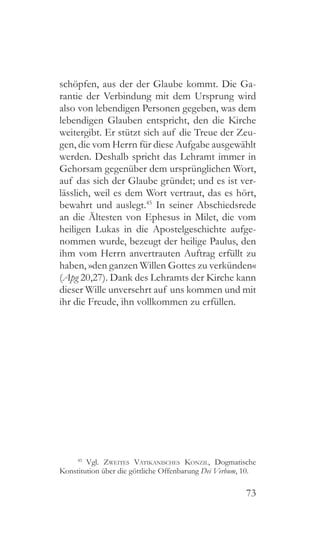73
schöpfen, aus der der Glaube kommt. Die Ga-
rantie der Verbindung mit dem Ursprung wird
also von lebendigen Personen gegeben, was dem
lebendigen Glauben entspricht, den die Kirche
weitergibt. Er stützt sich auf die Treue der Zeu-
gen, die vom Herrn für diese Aufgabe ausgewählt
werden. Deshalb spricht das Lehramt immer in
Gehorsam gegenüber dem ursprünglichen Wort,
auf das sich der Glaube gründet; und es ist ver-
lässlich, weil es dem Wort vertraut, das es hört,
bewahrt und auslegt.45
In seiner Abschiedsrede
an die Ältesten von Ephesus in Milet, die vom
heiligen Lukas in die Apostelgeschichte aufge-
nommen wurde, bezeugt der heilige Paulus, den
ihm vom Herrn anvertrauten Auftrag erfüllt zu
haben, »den ganzen Willen Gottes zu verkünden«
(Apg 20,27). Dank des Lehramts der Kirche kann
dieser Wille unversehrt auf uns kommen und mit
ihr die Freude, ihn vollkommen zu erfüllen.
45
 Vgl. Zweites Vatikanisches Konzil, Dogmatische
Konstitution über die göttliche Offenbarung Dei Verbum, 10.
 