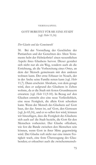 75
VIERTES KAPITEL
GOTT BEREITET FÜR SIE EINE STADT
(vgl. Hebr 11,16)
Der Glaube und das Gemeinwohl
50.  Bei der Vorstellung der Geschichte der
Patriarchen und der Gerechten des Alten Testa-
ments hebt der Hebräerbrief einen wesentlichen
Aspekt ihres Glaubens hervor. Dieser gestaltet
sich nicht nur als ein Weg, sondern auch als die
Errichtung, als die Vorbereitung eines Ortes, an
dem der Mensch gemeinsam mit den anderen
wohnen kann. Der erste Erbauer ist Noach, der
in der Arche seine Familie retten kann (vgl. Hebr
11,7). Dann erscheint Abraham, von dem gesagt
wird, dass er aufgrund des Glaubens in Zelten
wohnte, da er die Stadt mit festen Grundmauern
erwartete (vgl. Hebr 11,9-10). In Bezug auf den
Glauben entsteht also eine neue Verlässlichkeit,
eine neue Festigkeit, die allein Gott schenken
kann. Wenn der Mensch des Glaubens auf Gott
baut, der das Amen ist, auf Gott, den Getreuen
(vgl. Jes 65,16), und er so selbst fest wird, können
wir hinzufügen, dass die Festigkeit des Glaubens
sich auch auf die Stadt bezieht, die Gott für den
Menschen vorbereitet. Der Glaube offenbart,
wie fest die Bande zwischen den Menschen sein
können, wenn Gott in ihrer Mitte gegenwärtig
wird. Der Glaube ruft nicht nur eine innere Fes-
tigkeit wach, eine feste Überzeugung des Glau-
benden; er erleuchtet auch die zwischenmensch-
 