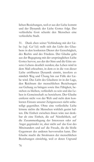 76
lichen Beziehungen, weil er aus der Liebe kommt
und der Dynamik der Liebe Gottes folgt. Der
verlässliche Gott schenkt den Menschen eine
verlässliche Stadt.
51.  Dank eben seiner Verbindung mit der Lie-
be (vgl. Gal 5,6) stellt sich das Licht des Glau-
bens in den konkreten Dienst der Gerechtigkeit,
des Rechts und des Friedens. Der Glaube geht
aus der Begegnung mit der ursprünglichen Liebe
Gottes hervor, aus der der Sinn und die Güte un-
seres Lebens deutlich werden; das Leben wird in
dem Maß erleuchtet, in dem es in die von dieser
Liebe eröffneten Dynamik eintritt, insofern es
nämlich Weg und Übung hin zur Fülle der Lie-
be wird. Das Licht des Glaubens ist in der Lage,
den Reichtum der menschlichen Beziehungen
zur Geltung zu bringen sowie ihre Fähigkeit, be-
stehen zu bleiben, verlässlich zu sein und das Le-
ben in Gemeinschaft zu bereichern. Der Glaube
entfernt nicht von der Welt und steht dem kon-
kreten Einsatz unserer Zeitgenossen nicht unbe-
teiligt gegenüber. Ohne eine verlässliche Liebe
könnte nichts die Menschen wirklich geeint hal-
ten. Die Einheit zwischen ihnen wäre nur denk-
bar als eine Einheit, die auf Nützlichkeit, auf
die Zusammenlegung der Interessen oder auf
Angst gegründet ist, aber nicht auf das Gut des
Miteinanders und auf die Freude, die die bloße
Gegenwart des anderen hervorrufen kann. Der
Glaube macht die Strukturen der menschlichen
Beziehungen einsichtig, weil er deren Urgrund
 