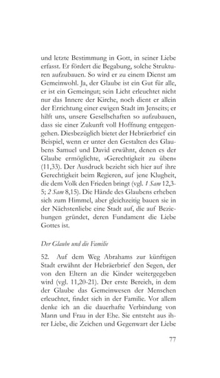 77
und letzte Bestimmung in Gott, in seiner Liebe
erfasst. Er fördert die Begabung, solche Struktu-
ren aufzubauen. So wird er zu einem Dienst am
Gemeinwohl. Ja, der Glaube ist ein Gut für alle,
er ist ein Gemeingut; sein Licht erleuchtet nicht
nur das Innere der Kirche, noch dient er allein
der Errichtung einer ewigen Stadt im Jenseits; er
hilft uns, unsere Gesellschaften so aufzubauen,
dass sie einer Zukunft voll Hoffnung entgegen-
gehen. Diesbezüglich bietet der Hebräerbrief ein
Beispiel, wenn er unter den Gestalten des Glau-
bens Samuel und David erwähnt, denen es der
Glaube ermöglichte, »Gerechtigkeit zu üben«
(11,33). Der Ausdruck bezieht sich hier auf ihre
Gerechtigkeit beim Regieren, auf jene Klugheit,
die dem Volk den Frieden bringt (vgl. 1 Sam 12,3-
5; 2 Sam 8,15). Die Hände des Glaubens erheben
sich zum Himmel, aber gleichzeitig bauen sie in
der Nächstenliebe eine Stadt auf, die auf Bezie-
hungen gründet, deren Fundament die Liebe
Gottes ist.
Der Glaube und die Familie
52.  Auf dem Weg Abrahams zur künftigen
Stadt erwähnt der Hebräerbrief den Segen, der
von den Eltern an die Kinder weitergegeben
wird (vgl. 11,20-21). Der erste Bereich, in dem
der Glaube das Gemeinwesen der Menschen
erleuchtet, findet sich in der Familie. Vor allem
denke ich an die dauerhafte Verbindung von
Mann und Frau in der Ehe. Sie entsteht aus ih-
rer Liebe, die Zeichen und Gegenwart der Liebe
 