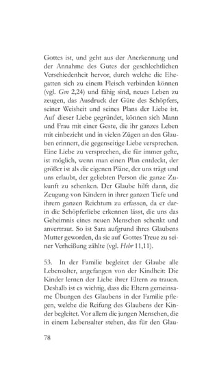 78
Gottes ist, und geht aus der Anerkennung und
der Annahme des Gutes der geschlechtlichen
Verschiedenheit hervor, durch welche die Ehe-
gatten sich zu einem Fleisch verbinden können
(vgl. Gen 2,24) und fähig sind, neues Leben zu
zeugen, das Ausdruck der Güte des Schöpfers,
seiner Weisheit und seines Plans der Liebe ist.
Auf dieser Liebe gegründet, können sich Mann
und Frau mit einer Geste, die ihr ganzes Leben
mit einbezieht und in vielen Zügen an den Glau-
ben erinnert, die gegenseitige Liebe versprechen.
Eine Liebe zu versprechen, die für immer gelte,
ist möglich, wenn man einen Plan entdeckt, der
größer ist als die eigenen Pläne, der uns trägt und
uns erlaubt, der geliebten Person die ganze Zu-
kunft zu schenken. Der Glaube hilft dann, die
Zeugung von Kindern in ihrer ganzen Tiefe und
ihrem ganzen Reichtum zu erfassen, da er dar-
in die Schöpferliebe erkennen lässt, die uns das
Geheimnis eines neuen Menschen schenkt und
anvertraut. So ist Sara aufgrund ihres Glaubens
Mutter geworden, da sie auf Gottes Treue zu sei-
ner Verheißung zählte (vgl. Hebr 11,11).
53.  In der Familie begleitet der Glaube alle
Lebensalter, angefangen von der Kindheit: Die
Kinder lernen der Liebe ihrer Eltern zu trauen.
Deshalb ist es wichtig, dass die Eltern gemeinsa-
me Übungen des Glaubens in der Familie pfle-
gen, welche die Reifung des Glaubens der Kin-
der begleitet. Vor allem die jungen Menschen, die
in einem Lebensalter stehen, das für den Glau-
 