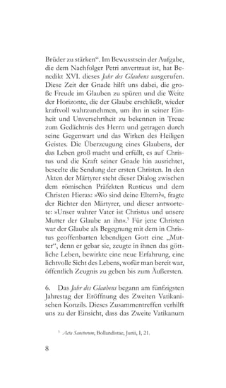 8
Brüder zu stärken“. Im Bewusstsein der Aufgabe,
die dem Nachfolger Petri anvertraut ist, hat Be-
nedikt XVI. dieses Jahr des Glaubens ausgerufen.
Diese Zeit der Gnade hilft uns dabei, die gro-
ße Freude im Glauben zu spüren und die Weite
der Horizonte, die der Glaube erschließt, wieder
kraftvoll wahrzunehmen, um ihn in seiner Ein-
heit und Unversehrtheit zu bekennen in Treue
zum Gedächtnis des Herrn und getragen durch
seine Gegenwart und das Wirken des Heiligen
Geistes. Die Überzeugung eines Glaubens, der
das Leben groß macht und erfüllt, es auf Chris-
tus und die Kraft seiner Gnade hin ausrichtet,
beseelte die Sendung der ersten Christen. In den
Akten der Märtyrer steht dieser Dialog zwischen
dem römischen Präfekten Rusticus und dem
Christen Hierax: »Wo sind deine Eltern?«, fragte
der Richter den Märtyrer, und dieser antworte-
te: »Unser wahrer Vater ist Christus und unsere
Mutter der Glaube an ihn«.5
Für jene Christen
war der Glaube als Begegnung mit dem in Chris-
tus geoffenbarten lebendigen Gott eine „Mut-
ter“, denn er gebar sie, zeugte in ihnen das gött-
liche Leben, bewirkte eine neue Erfahrung, eine
lichtvolle Sicht des Lebens, wofür man bereit war,
öffentlich Zeugnis zu geben bis zum Äußersten.
6.  Das Jahr des Glaubens begann am fünfzigsten
Jahrestag der Eröffnung des Zweiten Vatikani-
schen Konzils. Dieses Zusammentreffen verhilft
uns zu der Einsicht, dass das Zweite Vatikanum
5
  Acta Sanctorum, Bollandistae, Junii, I, 21.
 