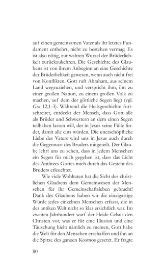 80
auf einen gemeinsamen Vater als ihr letztes Fun-
dament entbehrt, nicht zu bestehen vermag. Es
ist also nötig, zur wahren Wurzel der Brüderlich-
keit zurückzukehren. Die Geschichte des Glau-
bens ist von ihrem Anbeginn an eine Geschichte
der Brüderlichkeit gewesen, wenn auch nicht frei
von Konflikten. Gott ruft Abraham, aus seinem
Land wegzuziehen, und verspricht ihm, ihn zu
einer großen Nation, zu einem großen Volk zu
machen, auf dem der göttliche Segen liegt (vgl.
Gen 12,1-3). Während die Heilsgeschichte fort-
schreitet, entdeckt der Mensch, dass Gott alle
als Brüder und Schwestern an dem einen Segen
teilhaben lassen will, der in Jesus seine Fülle fin-
det, damit alle eins würden. Die unerschöpfliche
Liebe des Vaters wird uns in Jesus auch durch
die Gegenwart des Bruders mitgeteilt. Der Glau-
be lehrt uns zu sehen, dass in jedem Menschen
ein Segen für mich gegeben ist, dass das Licht
des Antlitzes Gottes mich durch das Gesicht des
Bruders erleuchtet.
Wie viele Wohltaten hat die Sicht des christ-
lichen Glaubens dem Gemeinwesen der Men-
schen für ihr Gemeinschaftsleben gebracht!
Dank des Glaubens haben wir die einzigartige
Würde jedes einzelnen Menschen erfasst, die in
der antiken Welt nicht so klar ersichtlich war. Im
zweiten Jahrhundert warf der Heide Celsus den
Christen vor, was er für eine Illusion und eine
Täuschung hielt: nämlich zu meinen, Gott habe
die Welt für den Menschen erschaffen und ihn an
die Spitze des ganzen Kosmos gesetzt. Er fragte
 