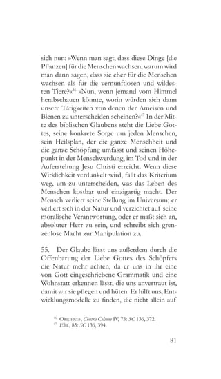 81
sich nun: »Wenn man sagt, dass diese Dinge [die
Pflanzen] für die Menschen wachsen, warum wird
man dann sagen, dass sie eher für die Menschen
wachsen als für die vernunftlosen und wildes-
ten Tiere?«46
»Nun, wenn jemand vom Himmel
herabschauen könnte, worin würden sich dann
unsere Tätigkeiten von denen der Ameisen und
Bienen zu unterscheiden scheinen?«47
In der Mit-
te des biblischen Glaubens steht die Liebe Got-
tes, seine konkrete Sorge um jeden Menschen,
sein Heilsplan, der die ganze Menschheit und
die ganze Schöpfung umfasst und seinen Höhe-
punkt in der Menschwerdung, im Tod und in der
Auferstehung Jesu Christi erreicht. Wenn diese
Wirklichkeit verdunkelt wird, fällt das Kriterium
weg, um zu unterscheiden, was das Leben des
Menschen kostbar und einzigartig macht. Der
Mensch verliert seine Stellung im Universum; er
verliert sich in der Natur und verzichtet auf seine
moralische Verantwortung, oder er maßt sich an,
absoluter Herr zu sein, und schreibt sich gren-
zenlose Macht zur Manipulation zu.
55.  Der Glaube lässt uns außerdem durch die
Offenbarung der Liebe Gottes des Schöpfers
die Natur mehr achten, da er uns in ihr eine
von Gott eingeschriebene Grammatik und eine
Wohnstatt erkennen lässt, die uns anvertraut ist,
damit wir sie pflegen und hüten. Er hilft uns, Ent-
wicklungsmodelle zu finden, die nicht allein auf
46
  Origenes, Contra Celsum IV, 75: SC 136, 372.
47
  Ebd., 85: SC 136, 394.
 