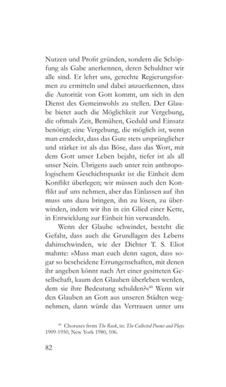 82
Nutzen und Profit gründen, sondern die Schöp-
fung als Gabe anerkennen, deren Schuldner wir
alle sind. Er lehrt uns, gerechte Regierungsfor-
men zu ermitteln und dabei anzuerkennen, dass
die Autorität von Gott kommt, um sich in den
Dienst des Gemeinwohls zu stellen. Der Glau-
be bietet auch die Möglichkeit zur Vergebung,
die oftmals Zeit, Bemühen, Geduld und Einsatz
benötigt; eine Vergebung, die möglich ist, wenn
man entdeckt, dass das Gute stets ursprünglicher
und stärker ist als das Böse, dass das Wort, mit
dem Gott unser Leben bejaht, tiefer ist als all
unser Nein. Übrigens auch unter rein anthropo-
logischem Geschichtspunkt ist die Einheit dem
Konflikt überlegen; wir müssen auch den Kon-
flikt auf uns nehmen, aber das Einlassen auf ihn
muss uns dazu bringen, ihn zu lösen, zu über-
winden, indem wir ihn in ein Glied einer Kette,
in Entwicklung zur Einheit hin verwandeln.
Wenn der Glaube schwindet, besteht die
Gefahr, dass auch die Grundlagen des Lebens
dahinschwinden, wie der Dichter T. S. Eliot
mahnte: »Muss man euch denn sagen, dass so-
gar so bescheidene Errungenschaften, mit denen
ihr angeben könnt nach Art einer gesitteten Ge-
sellschaft, kaum den Glauben überleben werden,
dem sie ihre Bedeutung schulden?«48
Wenn wir
den Glauben an Gott aus unseren Städten weg-
nehmen, dann würde das Vertrauen unter uns
48
  Choruses from The Rock, in: The Collected Poems and Plays
1909-1950, New York 1980, 106.
 