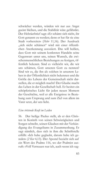 83
schwächer werden, würden wir nur aus Angst
geeint bleiben, und die Stabilität wäre gefährdet.
Der Hebräerbrief sagt: »Er schämt sich nicht, ihr
Gott genannt zu werden; denn er hat für sie eine
Stadt vorbereitet« (Hebr 11,16). Der Ausdruck
„sich nicht schämen“ wird mit einer öffentli-
chen Anerkennung assoziiert. Das will heißen,
dass Gott mit seinem konkreten Handeln seine
Gegenwart unter uns, seinen Wunsch, die zwi-
schenmenschlichen Beziehungen zu festigen, öf-
fentlich bekennt. Sind es vielleicht wir, die wir
uns schämen, Gott unseren Gott zu nennen?
Sind wir es, die ihn als solchen in unserem Le-
ben in der Öffentlichkeit nicht bekennen und die
Größe des Lebens der Gemeinschaft nicht dar-
stellen, die er möglich macht? Der Glaube macht
das Leben in der Gesellschaft hell. Er besitzt ein
schöpferisches Licht für jeden neuen Moment
der Geschichte, weil er alle Ereignisse in Bezie-
hung zum Ursprung und zum Ziel von allem im
Vater setzt, der uns liebt.
Eine tröstende Kraft im Leiden
56.  Der heilige Paulus stellt, als er den Chris-
ten in Korinth von seinen Schwierigkeiten und
Sorgen schreibt, seinen Glauben mit der Verkün-
digung des Evangeliums in Zusammenhang. Er
sagt nämlich, dass sich in ihm die Schriftstelle
erfüllt: »Ich habe geglaubt, darum habe ich ge-
redet« (2 Kor 4,13). Der Apostel bezieht sich auf
ein Wort des Psalms 116, wo der Psalmist aus-
ruft: »Voll Vertrauen war ich, auch wenn ich sag-
 